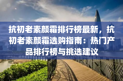 抗初老素液壓動力機(jī)械,元件制造顏霜排行榜最新，抗初老素顏霜選購指南：熱門產(chǎn)品排行榜與挑選建議