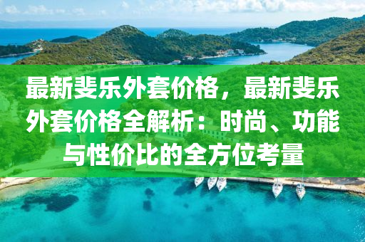 最新斐樂外套價格，最新斐樂外套價格全解析：時尚、功能與性價比的全方位考量液壓動力機械,元件制造