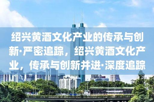 紹興黃液壓動力機械,元件制造酒文化產(chǎn)業(yè)的傳承與創(chuàng)新·嚴密追蹤，紹興黃酒文化產(chǎn)業(yè)，傳承與創(chuàng)新并進·深度追蹤