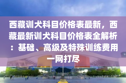 西藏訓犬科目價格表最新，西藏最新訓犬科目價格表全解析：基礎(chǔ)、高級及特殊訓練費用一網(wǎng)打盡液壓動力機械,元件制造