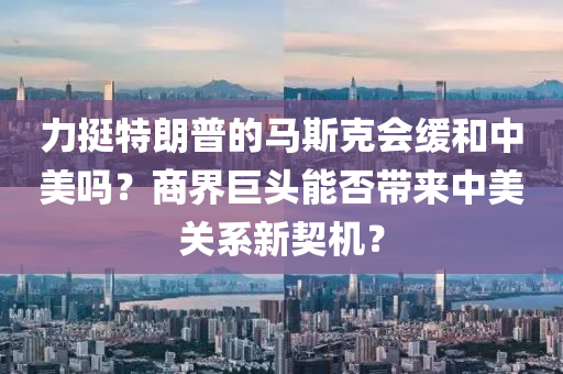 力挺特朗普的馬斯克會緩和中美嗎？商界巨頭能否帶來中美關(guān)系新契機(jī)？