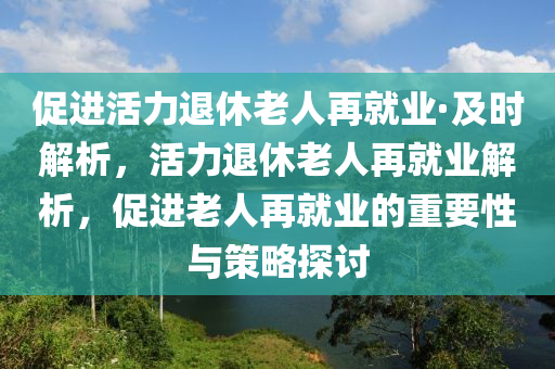 促進(jìn)活力退休老人再就業(yè)·及時(shí)解液壓動力機(jī)械,元件制造析，活力退休老人再就業(yè)解析，促進(jìn)老人再就業(yè)的重要性與策略探討