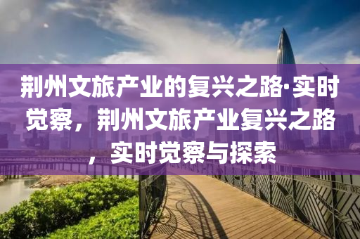 荊州文旅產(chǎn)業(yè)的復(fù)興之路·實(shí)時(shí)覺(jué)察，荊州文旅產(chǎn)業(yè)復(fù)興之路，實(shí)時(shí)覺(jué)察與探索液壓動(dòng)力機(jī)械,元件制造