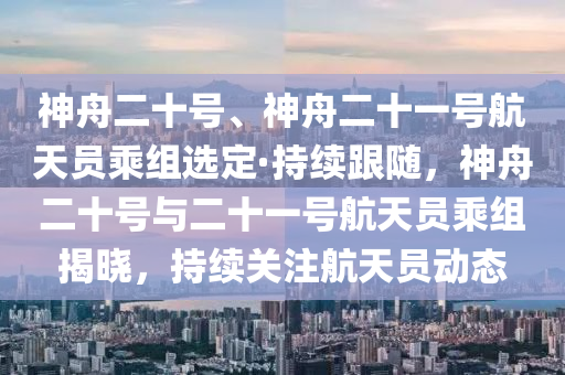 神舟二十號、神舟二十一號航天員乘組選定·持續(xù)跟隨，神舟二十號與二十一號航天員乘組揭曉，持續(xù)關(guān)注航天員動態(tài)液壓動力機械,元件制造