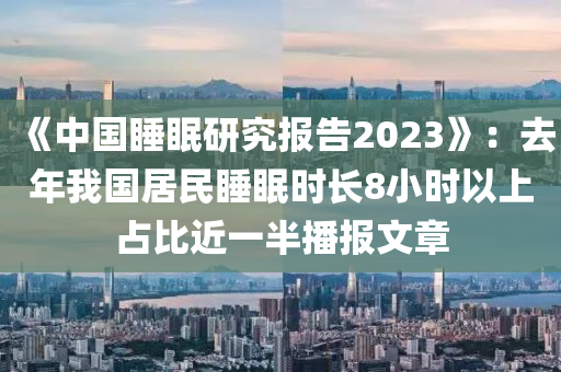 《中國睡眠研究報告2023》：去年我國居民睡眠時長8小時以上占比近一半液壓動力機械,元件制造播報文章