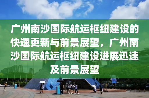 廣州南沙國際航運樞紐建設(shè)的快速更新與前景展望，廣州南沙國際航運樞紐建設(shè)進展迅速及前景展望液壓動力機械,元件制造