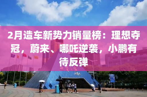 2月造車新勢力銷量榜：理想奪冠，蔚來、哪吒逆襲，小鵬有待反彈液壓動力機械,元件制造