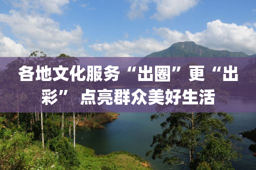 各地文化服務“出圈液壓動力機械,元件制造”更“出彩” 點亮群眾美好生活