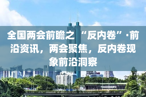 全國兩會前瞻之 “反內(nèi)卷”·前沿資訊，兩會聚焦，反內(nèi)卷現(xiàn)象前沿洞察