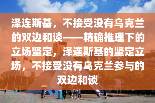 澤連斯基，不接受沒有烏克蘭的雙邊和談——精確推理下的立場堅定，澤連斯基的堅定立場，不接受沒有烏克蘭參與的雙邊和談液壓動力機械,元件制造