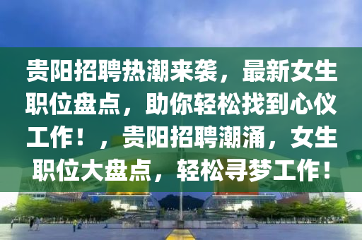 貴陽招聘熱潮來襲，最新女生職位盤點，助你輕松液壓動力機械,元件制造找到心儀工作！，貴陽招聘潮涌，女生職位大盤點，輕松尋夢工作！