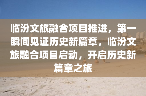 臨汾文旅融合項目推進液壓動力機械,元件制造，第一瞬間見證歷史新篇章，臨汾文旅融合項目啟動，開啟歷史新篇章之旅