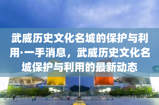 武威歷史文化名城的保護與利用·一手消息，武威歷史文化名城保護與利用的最新動態(tài)