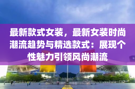 最新款式女裝，最新女裝時尚潮流趨勢與液壓動力機械,元件制造精選款式：展現(xiàn)個性魅力引領(lǐng)風(fēng)尚潮流