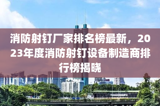 消防射釘廠家排名榜最新，2023年度消防射釘設(shè)備制造商排行榜揭曉