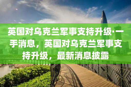 英國對烏克蘭軍事支持升級·一手消息，英國對烏克蘭軍事支持升級，最新消息披露