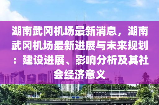 湖南武岡機場最新消息，湖南武岡機場最新進展與未來規(guī)劃：建設進展、影響分析及其社會經(jīng)濟意義液壓動力機械,元件制造