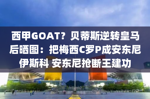 西甲GOAT？貝蒂斯逆轉(zhuǎn)皇液壓動(dòng)力機(jī)械,元件制造馬后曬圖：把梅西C羅P成安東尼伊斯科 安東尼搶斷王建功