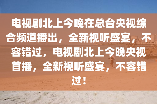 電視劇北上今晚在總臺(tái)央視綜合頻道播出，全新視聽盛宴，不容錯(cuò)過(guò)，電視劇北上今晚央視首播，全新視聽盛宴，不容錯(cuò)過(guò)！