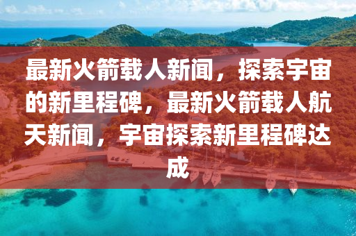 最新火箭載人新聞，探索宇宙的新里程碑，最新火箭載人航天新聞，宇宙探索新里程碑達(dá)成