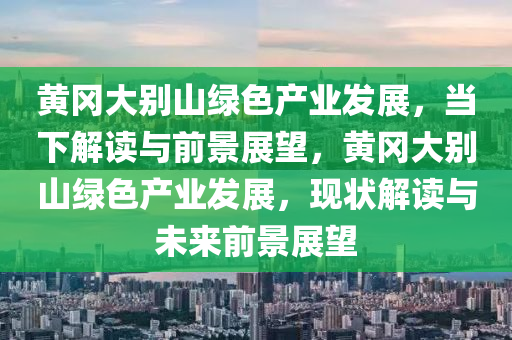 黃岡大別山綠色產(chǎn)業(yè)發(fā)展，當(dāng)下解讀與前景展望，黃岡大別山綠色產(chǎn)業(yè)發(fā)展，現(xiàn)狀解讀與未來前景展望