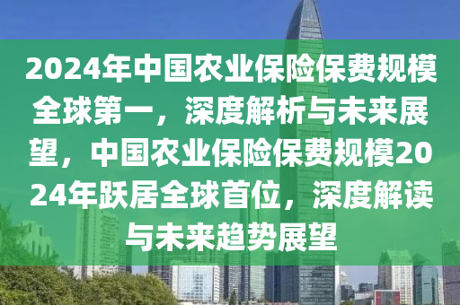 2024年中國農業(yè)保險保費規(guī)模全球第一，深度解析與未來展望，中國農業(yè)保險保費規(guī)模2024年躍居全球首位，深度解讀與未來趨勢展望液壓動力機械,元件制造