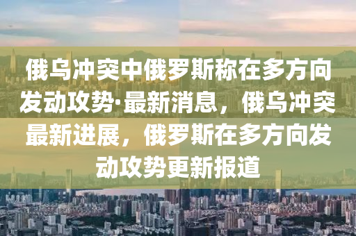 俄烏沖突中俄羅斯稱在多方向發(fā)動攻勢·最新消息，俄烏沖突最新進展，俄羅斯在多方向發(fā)動攻勢更新報道液壓動力機械,元件制造