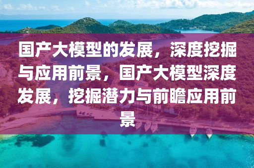 國(guó)產(chǎn)大模型的發(fā)展，深度挖掘與應(yīng)用前景，國(guó)產(chǎn)大模型深度發(fā)展，挖掘潛力與前瞻應(yīng)用前景液壓動(dòng)力機(jī)械,元件制造