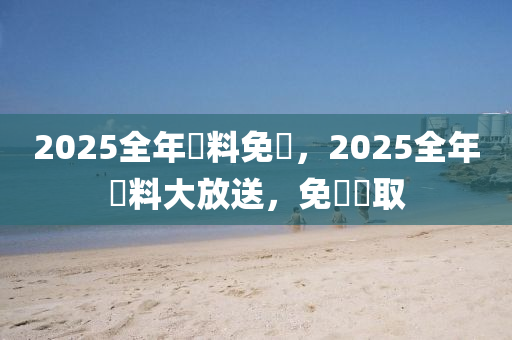 2025全年資料免費，2025全年資料大放送，免費獲取