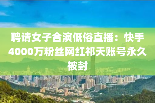 聘請女子合演低俗直播：快液壓動力機械,元件制造手4000萬粉絲網(wǎng)紅祁天賬號永久被封