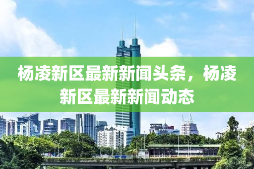 楊凌新區(qū)最新新聞?lì)^條，楊凌新區(qū)最新新聞動(dòng)態(tài)