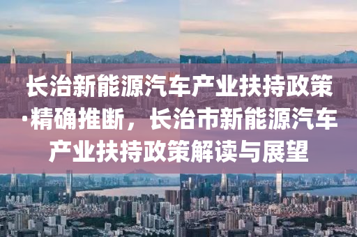 長治新能源汽車產業(yè)扶持政策·精確推斷，長治市新能源汽車產業(yè)扶持政策解讀與展望