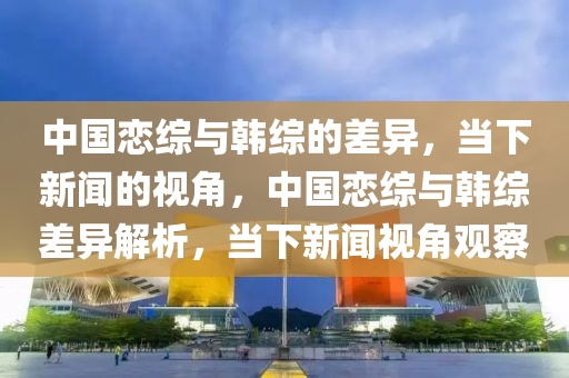 中國戀綜與韓綜的差異，當下新聞的視角，中國戀綜與韓綜差異解析，當下新聞視角觀察液壓動力機械,元件制造