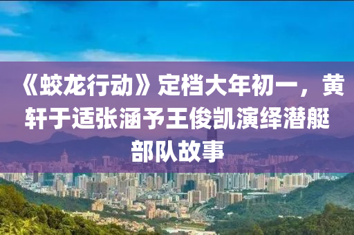 《蛟龍行動(dòng)》定檔大年初一，黃軒于適張涵予王俊凱演繹潛艇部隊(duì)故事液壓動(dòng)力機(jī)械,元件制造