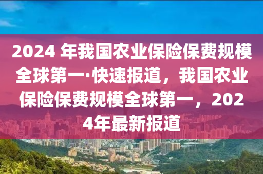 2024 年我國農(nóng)業(yè)保險(xiǎn)保費(fèi)規(guī)模全球第一·快速報(bào)道，我國農(nóng)業(yè)保險(xiǎn)保費(fèi)規(guī)模全球第一，2024年最新報(bào)道液壓動(dòng)力機(jī)械,元件制造