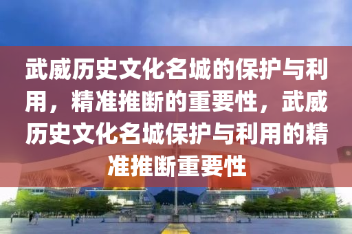 武威歷史文化名城的保護與利用，精準推斷的重要性，武威歷史文化名城保護與利用的精準推斷重要性