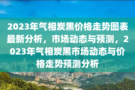 2023年氣相炭黑價(jià)格走勢(shì)圖表最新分析，市場(chǎng)動(dòng)態(tài)與預(yù)測(cè)，2023年氣相炭黑市場(chǎng)動(dòng)態(tài)與價(jià)格走勢(shì)預(yù)測(cè)分析液壓動(dòng)力機(jī)械,元件制造