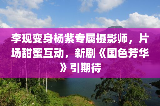 李現(xiàn)變身楊紫專屬攝影師，片場甜蜜互動，新劇《國色芳華》引期待液壓動力機械,元件制造