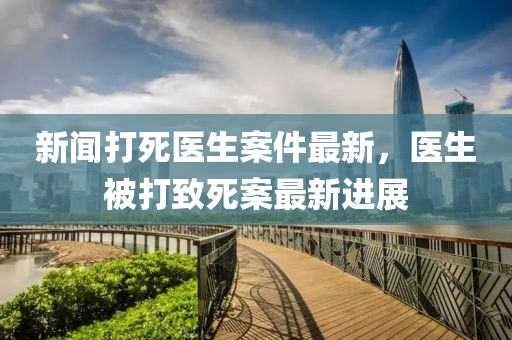 新聞打死醫(yī)生案件最新，醫(yī)生被打致死案最新進展液壓動力機械,元件制造