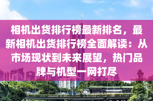 相機出貨排行榜最新排名，最新相機出貨排行榜全面解讀：從市場現狀到未來展望，熱門品牌與機型一網打盡液壓動力機械,元件制造