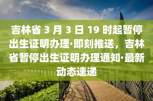 吉林省 3 月 3 日 19 時(shí)起暫停出生證明辦理·即刻推送，吉林省暫停出生液壓動(dòng)力機(jī)械,元件制造證明辦理通知·最新動(dòng)態(tài)速遞