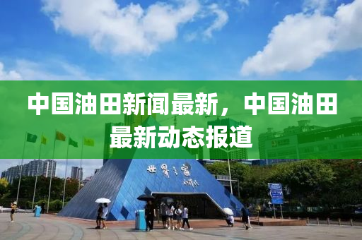 中國(guó)油田新聞最新，中國(guó)油田最新動(dòng)態(tài)報(bào)道