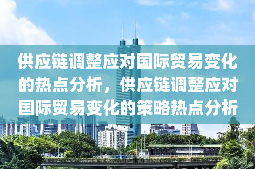 供應鏈調整應對國際貿易變化的熱點分析，供應鏈調整應對國際貿易變化的策略熱點分析液壓動力機械,元件制造