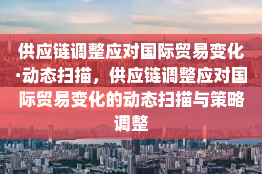 供應鏈調整應對國際貿易變化·動態(tài)掃描，供應鏈調整應對國際貿易變化的動態(tài)掃描與策略調整