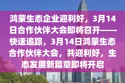 鴻蒙生態(tài)企業(yè)迎利好，3月14日合作伙伴大會即將召開——快速追蹤，3月14日鴻蒙生態(tài)合作伙伴大會，共迎利好，生態(tài)發(fā)展新篇章即將開啟