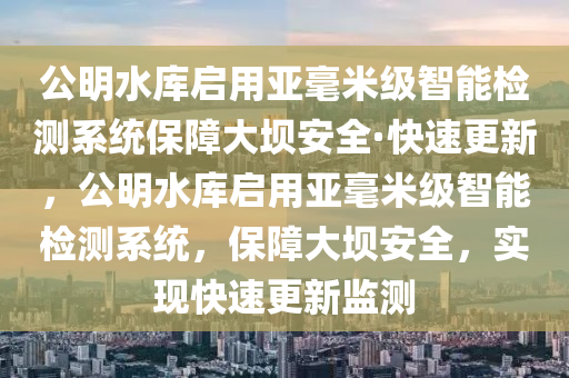 公明水庫啟用亞毫米級智能檢測系統(tǒng)保障大壩安全·快速更新，公明水庫啟用亞毫米級智能檢測系統(tǒng)，保障大壩安全，實現(xiàn)快速更新監(jiān)測液壓動力機械,元件制造