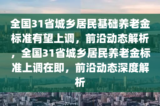 全國31省城鄉(xiāng)居民基礎(chǔ)養(yǎng)老金標準有望上調(diào)，前沿動態(tài)解析，全國31省城鄉(xiāng)居民養(yǎng)老金標準上調(diào)在即，前沿動態(tài)深度解析