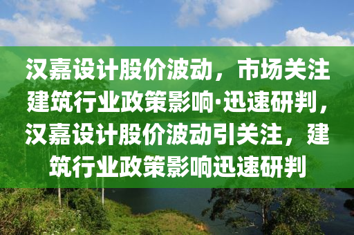 漢嘉設計股價波動，市場關注建筑行業(yè)政策影響·迅速研判，漢嘉設計股價波動引關注，建筑行業(yè)政策影響迅速研判