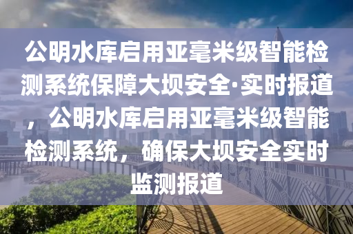 公明水庫啟用亞毫米級智能檢測系統(tǒng)保障大壩安全·實時報道，公明水庫啟用亞毫米級智能檢測系統(tǒng)，確保大壩安全實時監(jiān)測報道