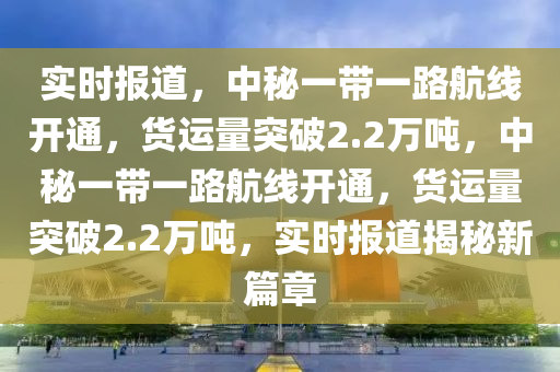 實(shí)時報道，中秘一帶一路航線開通，貨運(yùn)量突破2.2萬噸，中秘一帶一路航線開通，貨運(yùn)量突破2.2萬噸，實(shí)時報道揭秘新篇章